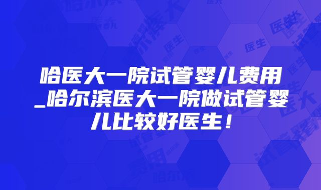 哈医大一院试管婴儿费用_哈尔滨医大一院做试管婴儿比较好医生!