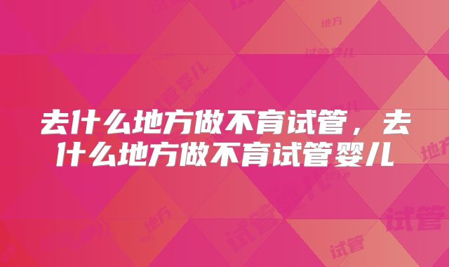 去什么地方做不育试管，去什么地方做不育试管婴儿