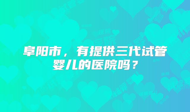 阜阳市,有提供三代试管婴儿的医院吗?