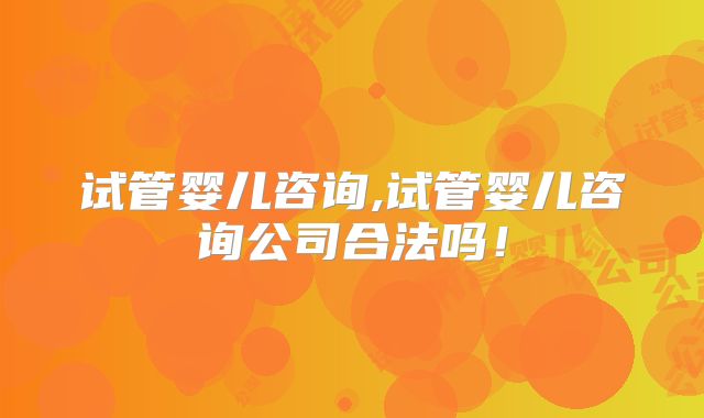 试管婴儿咨询,试管婴儿咨询公司合法吗！