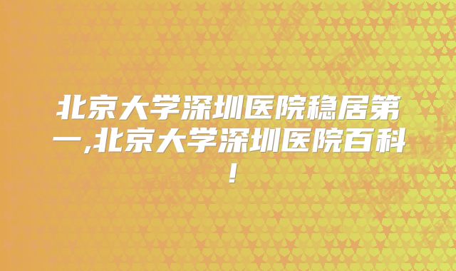 北京大学深圳医院稳居第一,北京大学深圳医院百科！