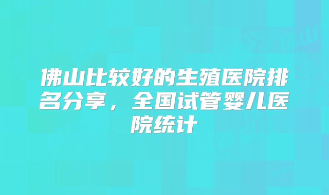 佛山比较好的生殖医院排名分享，全国试管婴儿医院统计
