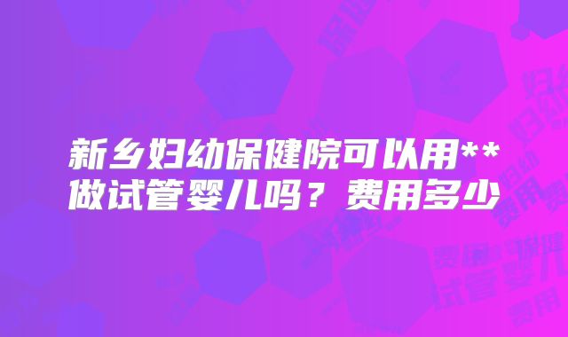 新乡妇幼保健院可以用**做试管婴儿吗？费用多少