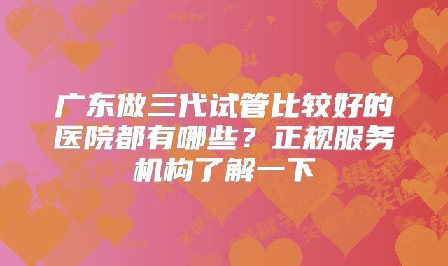 广东做三代试管比较好的医院都有哪些？正规服务机构了解一下