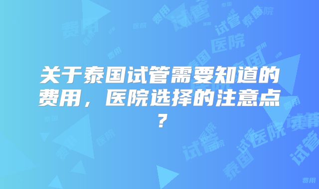 关于泰国试管需要知道的费用，医院选择的注意点？