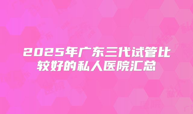 2025年广东三代试管比较好的私人医院汇总