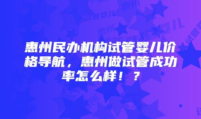 惠州民办机构试管婴儿价格导航，惠州做试管成功率怎么样！？