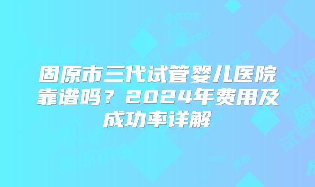固原市三代试管婴儿医院靠谱吗?2024年费用及成功率详解
