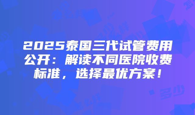 2025泰国三代试管费用公开：解读不同医院收费标准，选择最优方案！