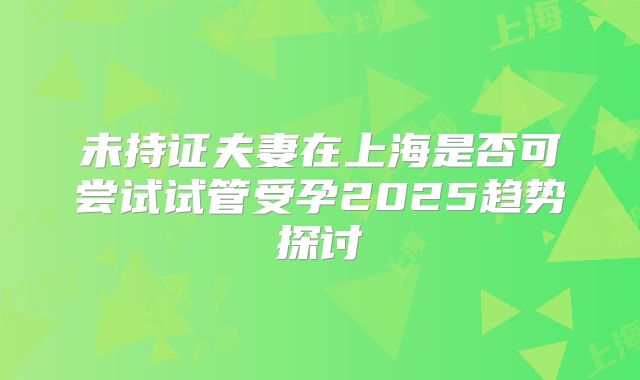 未持证夫妻在上海是否可尝试试管受孕2025趋势探讨