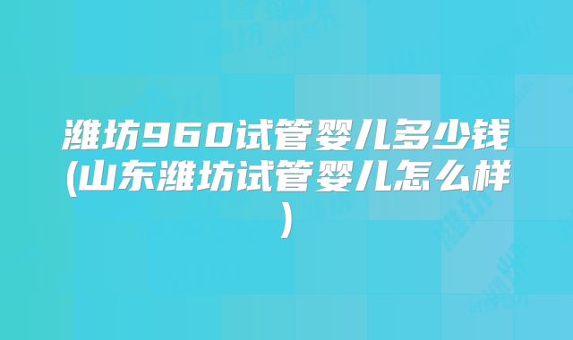 潍坊960试管婴儿多少钱(山东潍坊试管婴儿怎么样)
