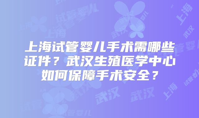 上海试管婴儿手术需哪些证件？武汉生殖医学中心如何保障手术安全？