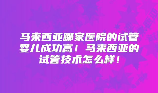 马来西亚哪家医院的试管婴儿成功高！马来西亚的试管技术怎么样！