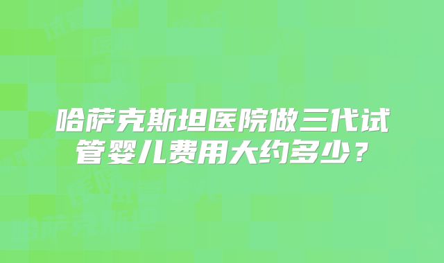 哈萨克斯坦医院做三代试管婴儿费用大约多少？