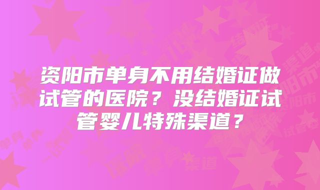 资阳市单身不用结婚证做试管的医院？没结婚证试管婴儿特殊渠道？