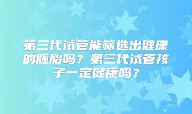 第三代试管能筛选出健康的胚胎吗?第三代试管孩子一定健康吗?