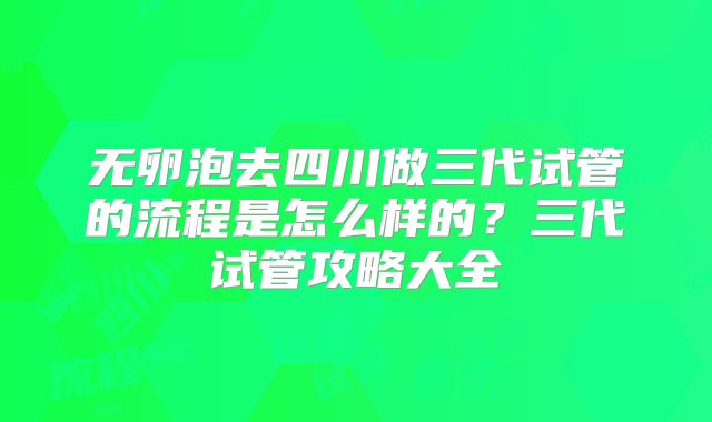 无卵泡去四川做三代试管的流程是怎么样的？三代试管攻略大全