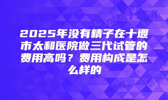 2025年没有精子在十堰市太和医院做三代试管的费用高吗？费用构成是怎么样的