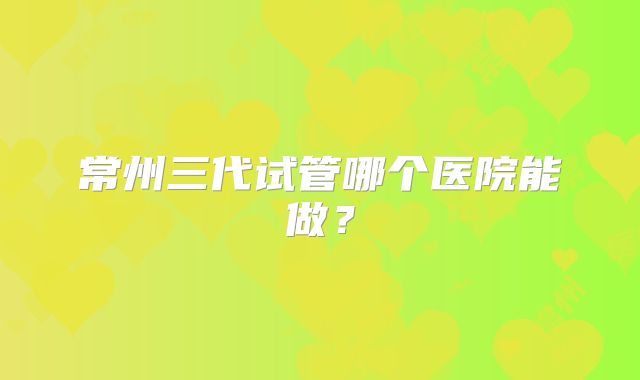 常州三代试管哪个医院能做？