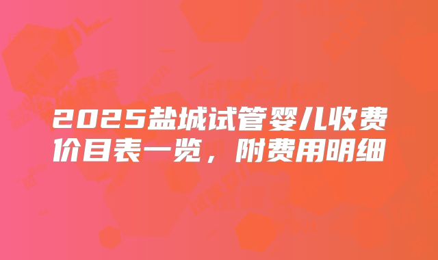 2025盐城试管婴儿收费价目表一览，附费用明细