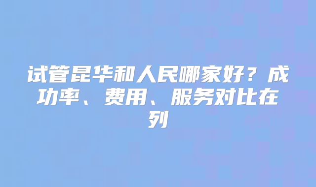 试管昆华和人民哪家好？成功率、费用、服务对比在列
