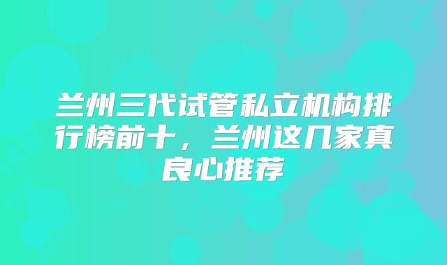 兰州三代试管私立机构排行榜前十，兰州这几家真良心推荐