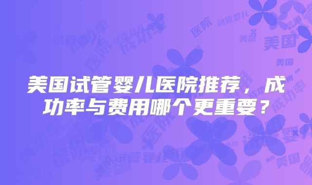 美国试管婴儿医院推荐，成功率与费用哪个更重要？