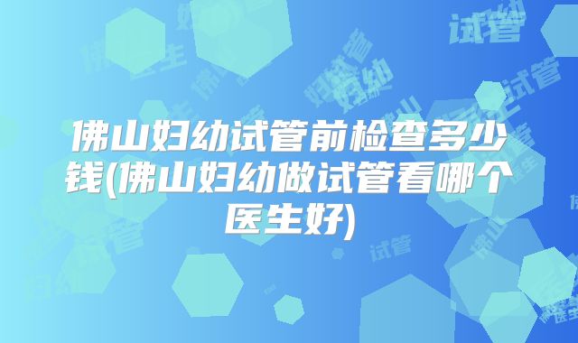 佛山妇幼试管前检查多少钱(佛山妇幼做试管看哪个医生好)