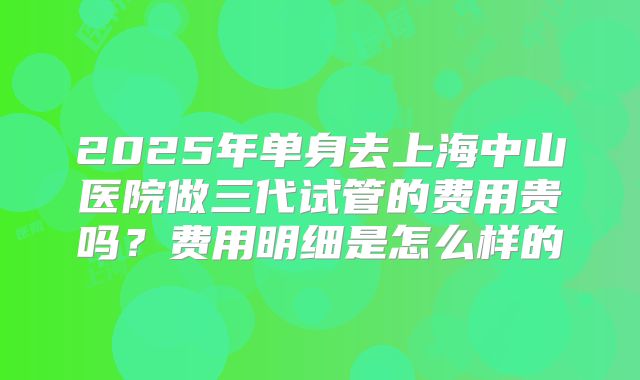 2025年单身去上海中山医院做三代试管的费用贵吗?费用明细是怎么样的