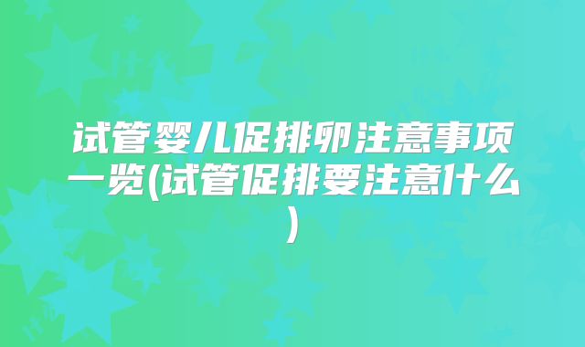 试管婴儿促排卵注意事项一览(试管促排要注意什么)
