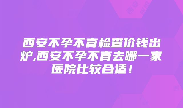西安不孕不育检查价钱出炉,西安不孕不育去哪一家医院比较合适!