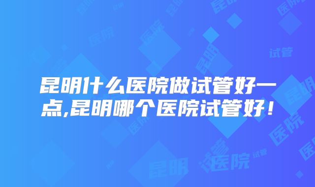 昆明什么医院做试管好一点,昆明哪个医院试管好！