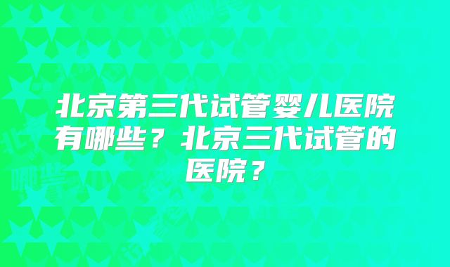 北京第三代试管婴儿医院有哪些？北京三代试管的医院？