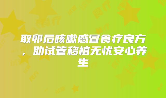 取卵后咳嗽感冒食疗良方，助试管移植无忧安心养生