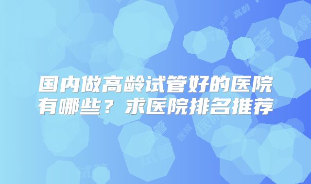 国内做高龄试管好的医院有哪些?求医院排名推荐