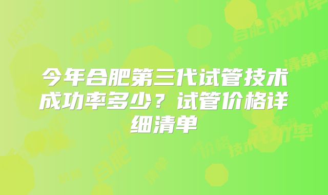 今年合肥第三代试管技术成功率多少？试管价格详细清单