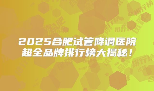2025合肥试管降调医院超全品牌排行榜大揭秘！