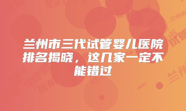 兰州市三代试管婴儿医院排名揭晓，这几家一定不能错过