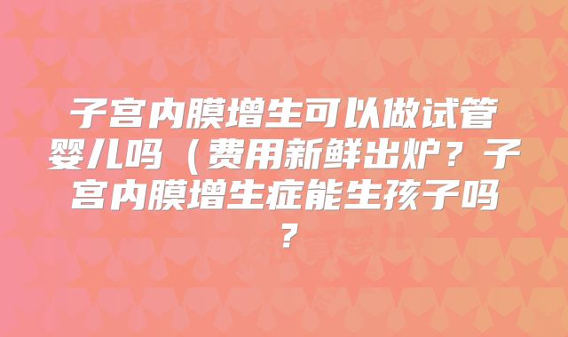 子宫内膜增生可以做试管婴儿吗（费用新鲜出炉？子宫内膜增生症能生孩子吗？