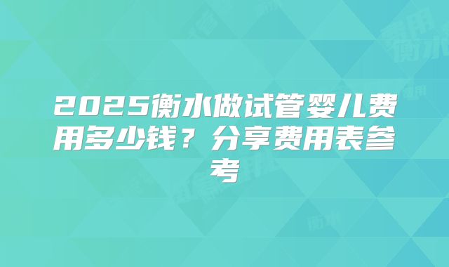 2025衡水做试管婴儿费用多少钱？分享费用表参考