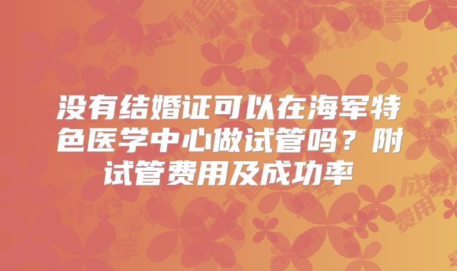没有结婚证可以在海军特色医学中心做试管吗？附试管费用及成功率