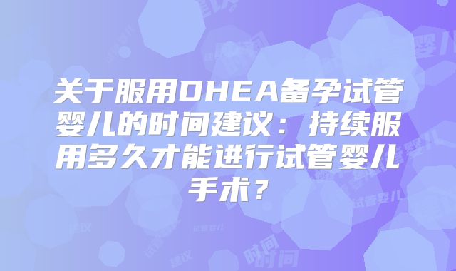 关于服用DHEA备孕试管婴儿的时间建议:持续服用多久才能进行试管婴儿手术?