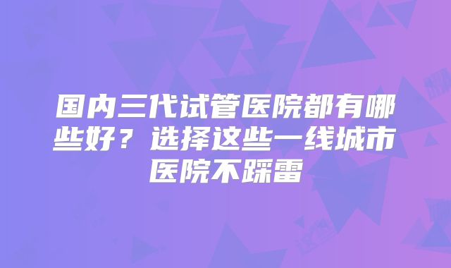 国内三代试管医院都有哪些好？选择这些一线城市医院不踩雷