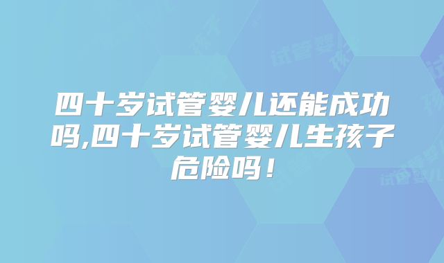 四十岁试管婴儿还能成功吗,四十岁试管婴儿生孩子危险吗！