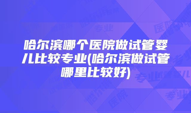 哈尔滨哪个医院做试管婴儿比较专业(哈尔滨做试管哪里比较好)