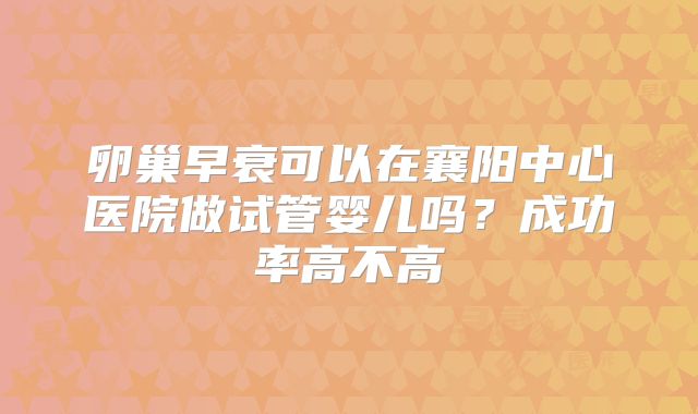 卵巢早衰可以在襄阳中心医院做试管婴儿吗?成功率高不高