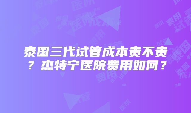 泰国三代试管成本贵不贵？杰特宁医院费用如何？