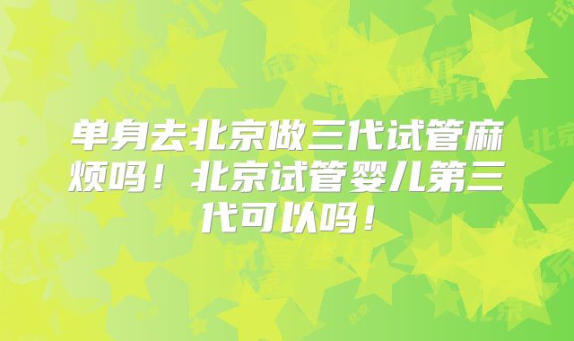 单身去北京做三代试管麻烦吗！北京试管婴儿第三代可以吗！