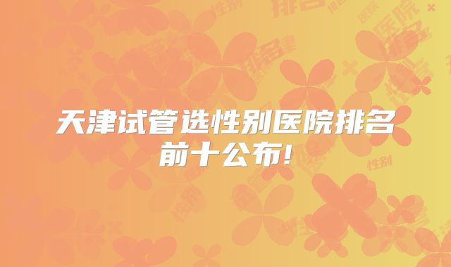 天津试管选性别医院排名前十公布!