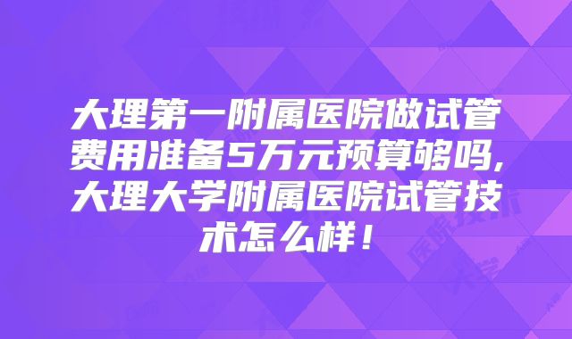 大理第一附属医院做试管费用准备5万元预算够吗,大理大学附属医院试管技术怎么样！